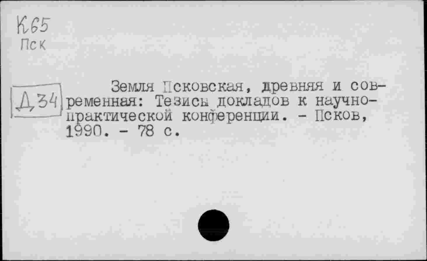 ﻿М5
Пек
—-——і	Земля Псковская, древняя и сов-
Д34 ременная: Тезисы докладов к научно-
практический конференции. - Псков, 1990. - 78 с.